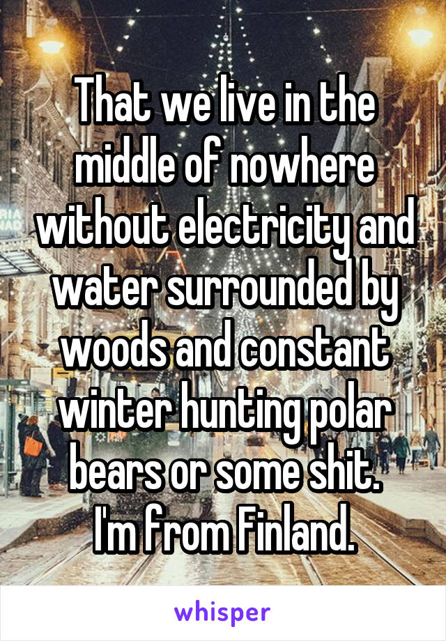 That we live in the middle of nowhere without electricity and water surrounded by woods and constant winter hunting polar bears or some shit.
I'm from Finland.