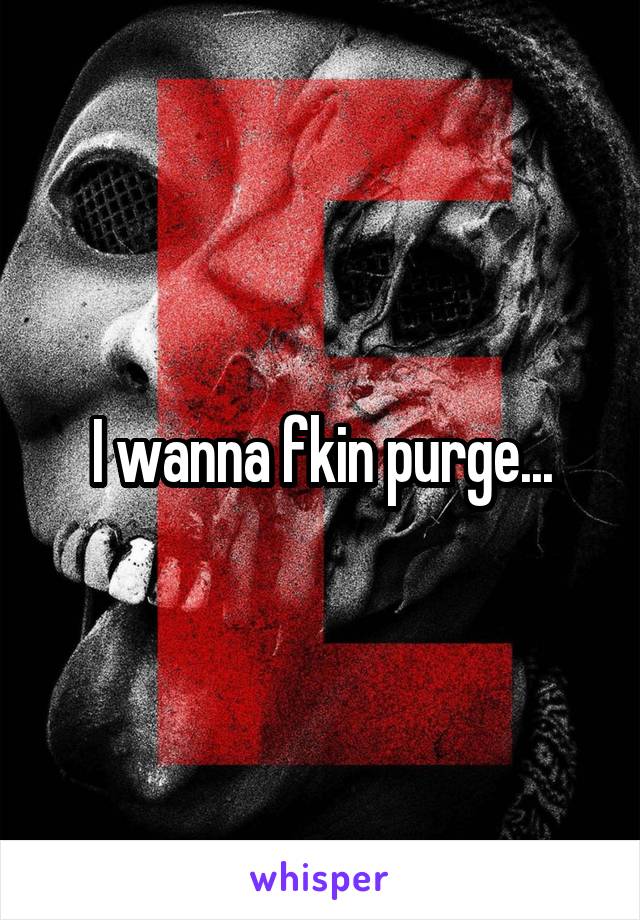 I wanna fkin purge...