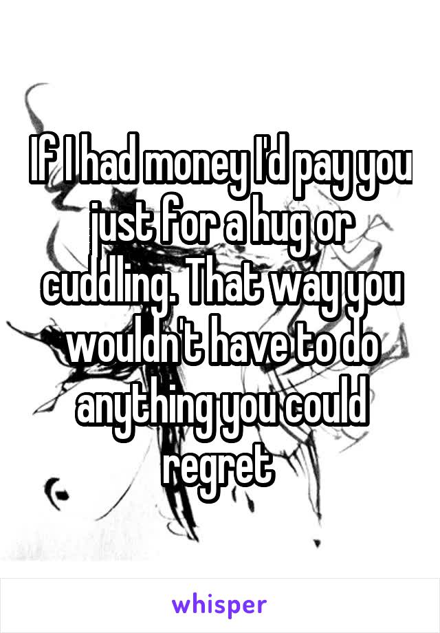 If I had money I'd pay you just for a hug or cuddling. That way you wouldn't have to do anything you could regret 