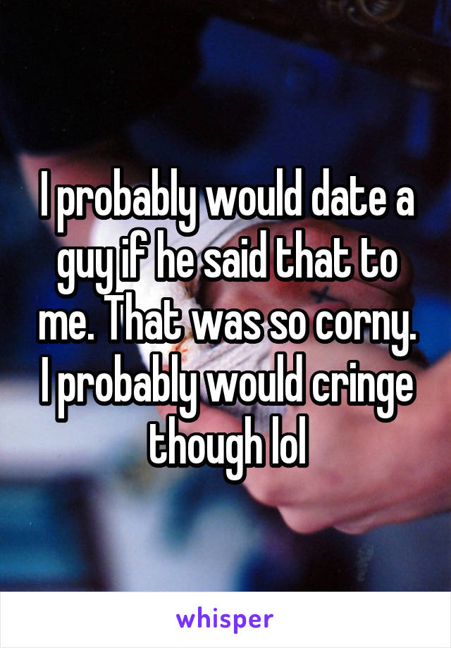 I probably would date a guy if he said that to me. That was so corny. I probably would cringe though lol