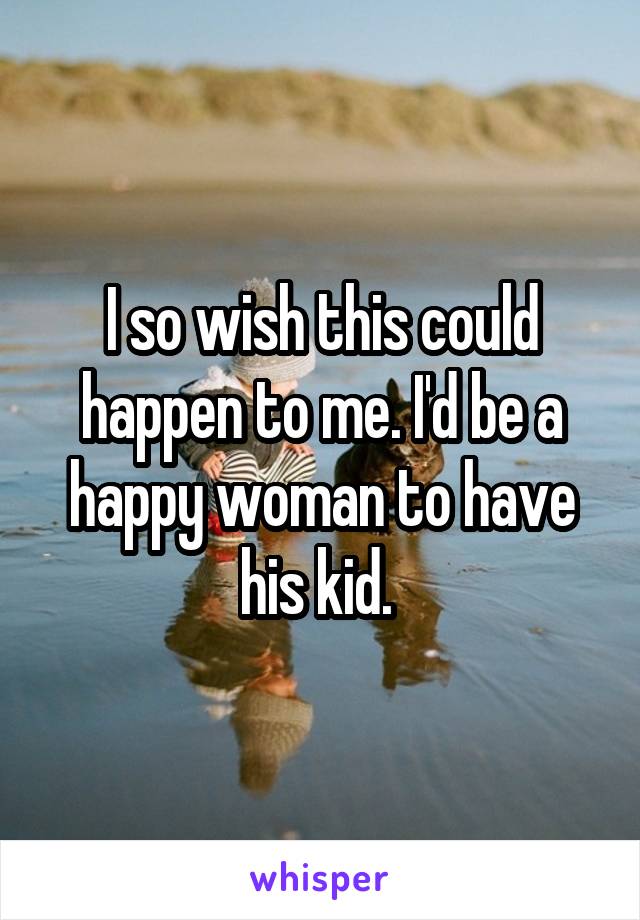 I so wish this could happen to me. I'd be a happy woman to have his kid. 