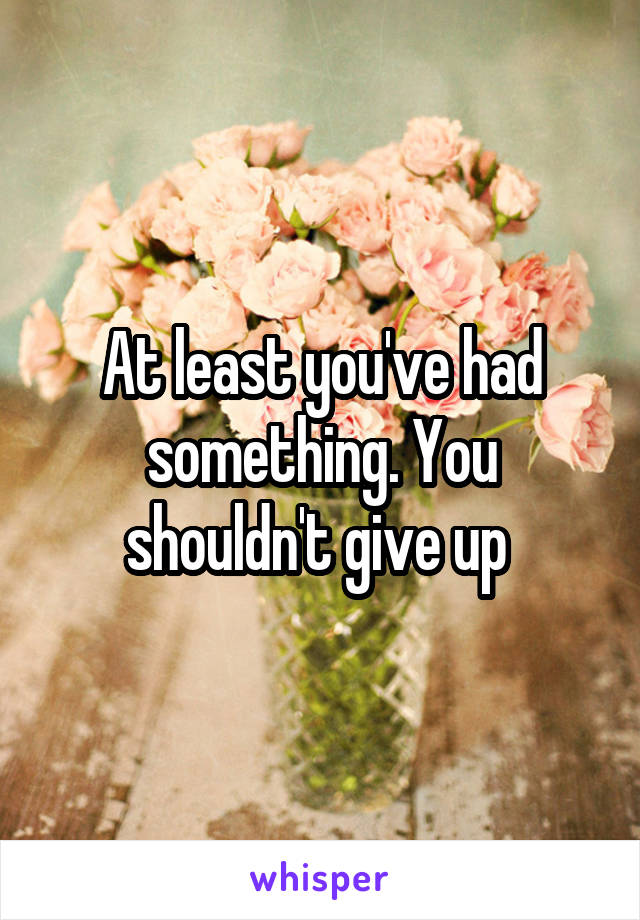 At least you've had something. You shouldn't give up 