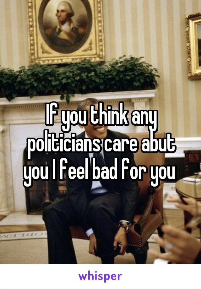 If you think any politicians care abut you I feel bad for you 