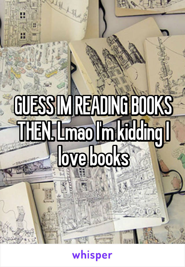 GUESS IM READING BOOKS THEN. Lmao I'm kidding I love books