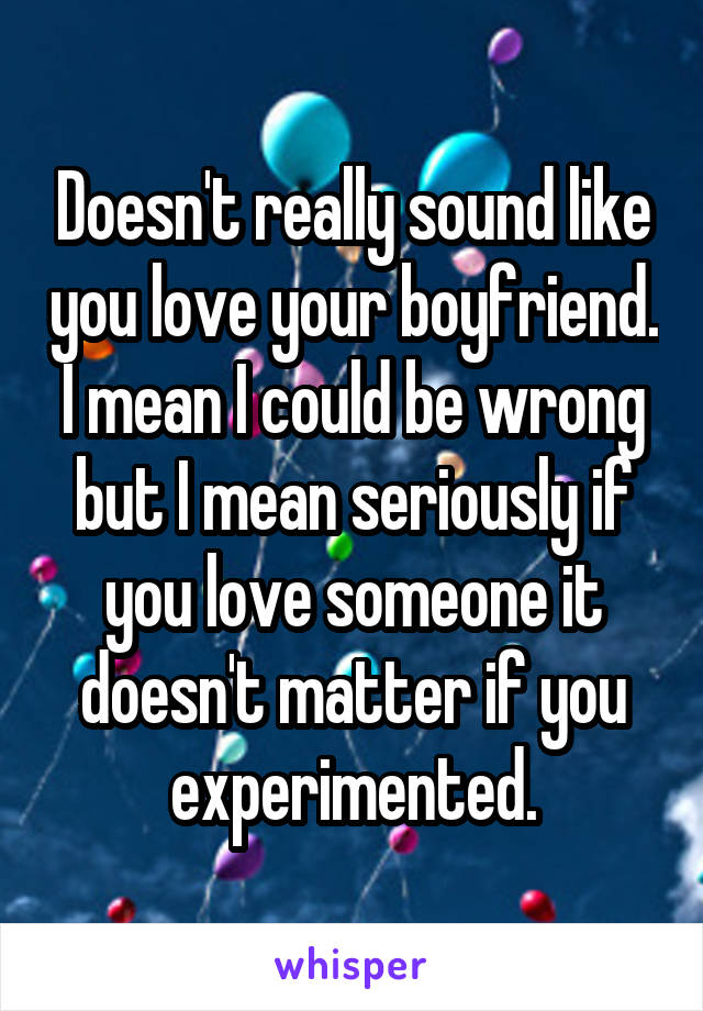 Doesn't really sound like you love your boyfriend. I mean I could be wrong but I mean seriously if you love someone it doesn't matter if you experimented.