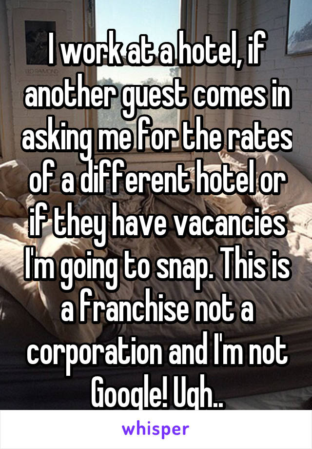 I work at a hotel, if another guest comes in asking me for the rates of a different hotel or if they have vacancies I'm going to snap. This is a franchise not a corporation and I'm not Google! Ugh..