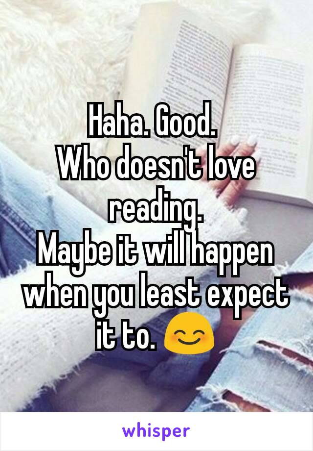 Haha. Good. 
Who doesn't love reading.
Maybe it will happen when you least expect it to. 😊