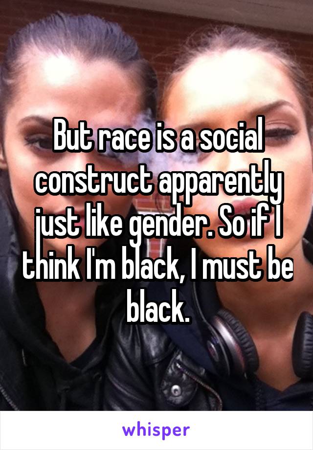 But race is a social construct apparently just like gender. So if I think I'm black, I must be black.