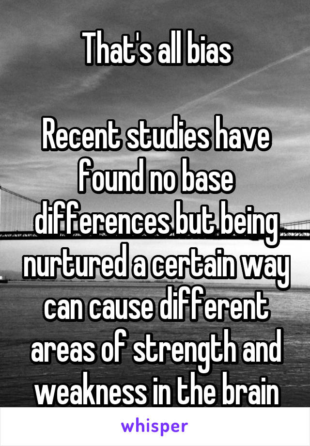 That's all bias

Recent studies have found no base differences but being nurtured a certain way can cause different areas of strength and weakness in the brain