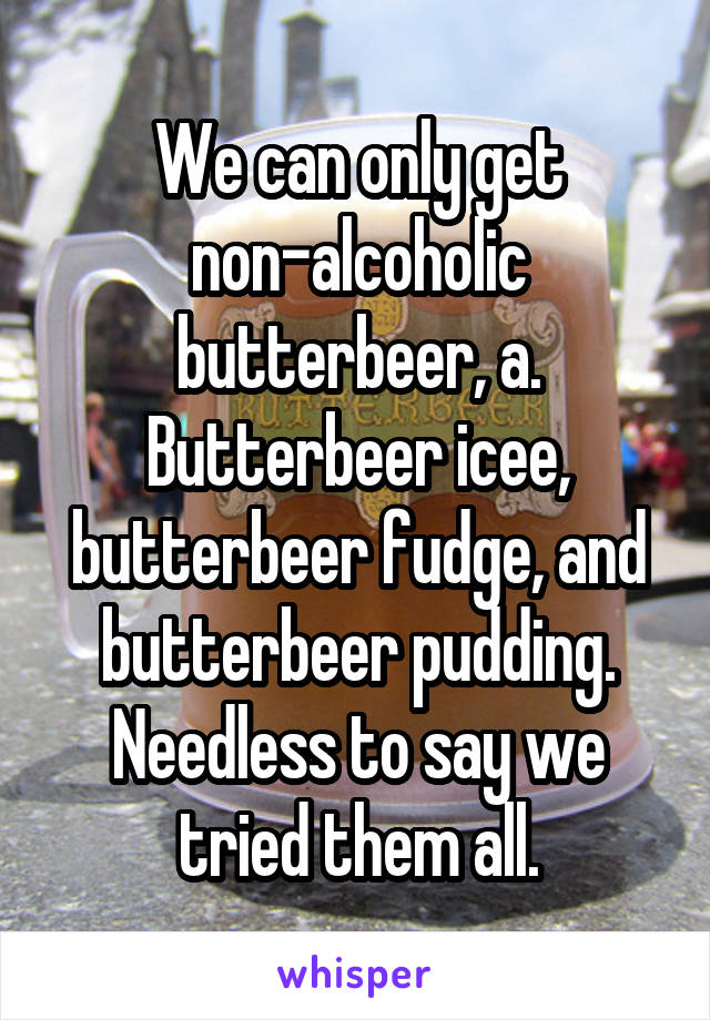 We can only get non-alcoholic butterbeer, a. Butterbeer icee, butterbeer fudge, and butterbeer pudding.
Needless to say we tried them all.