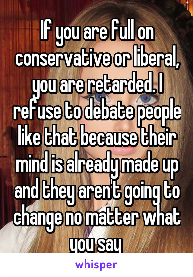 If you are full on conservative or liberal, you are retarded. I refuse to debate people like that because their mind is already made up and they aren't going to change no matter what you say 