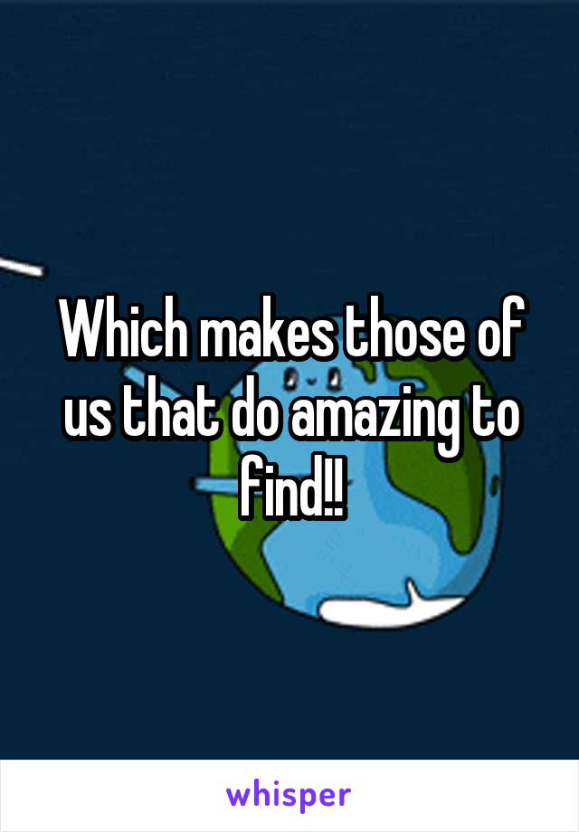 Which makes those of us that do amazing to find!!