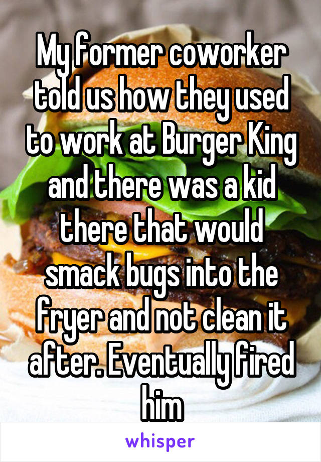 My former coworker told us how they used to work at Burger King and there was a kid there that would smack bugs into the fryer and not clean it after. Eventually fired him