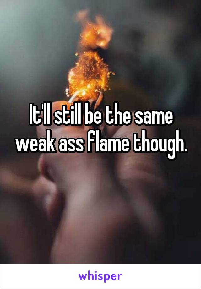 It'll still be the same weak ass flame though. 