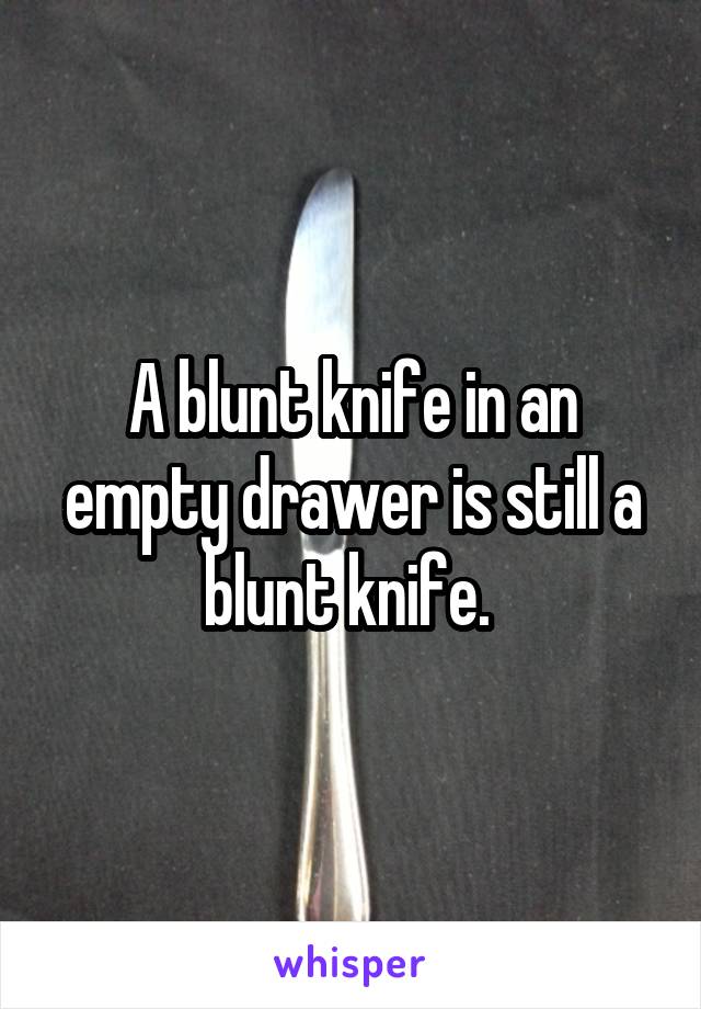 A blunt knife in an empty drawer is still a blunt knife. 