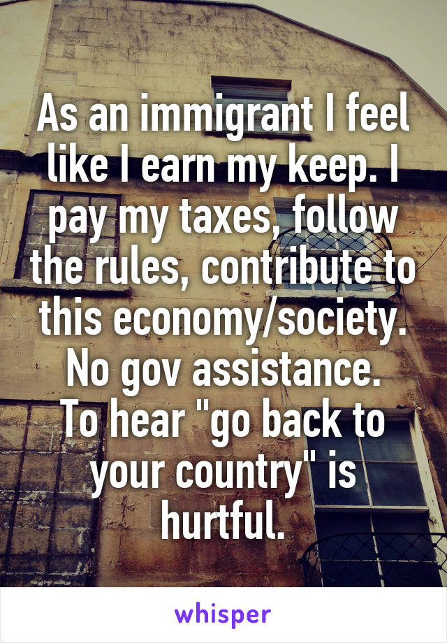 As an immigrant I feel like I earn my keep. I pay my taxes, follow the rules, contribute to this economy/society. No gov assistance.
To hear "go back to your country" is hurtful.