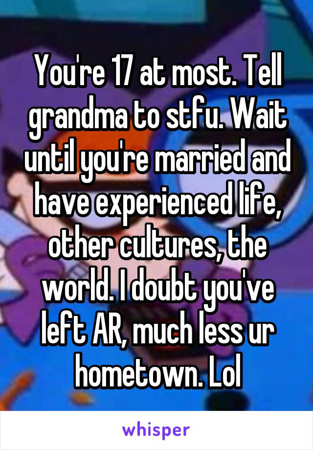 You're 17 at most. Tell grandma to stfu. Wait until you're married and have experienced life, other cultures, the world. I doubt you've left AR, much less ur hometown. Lol