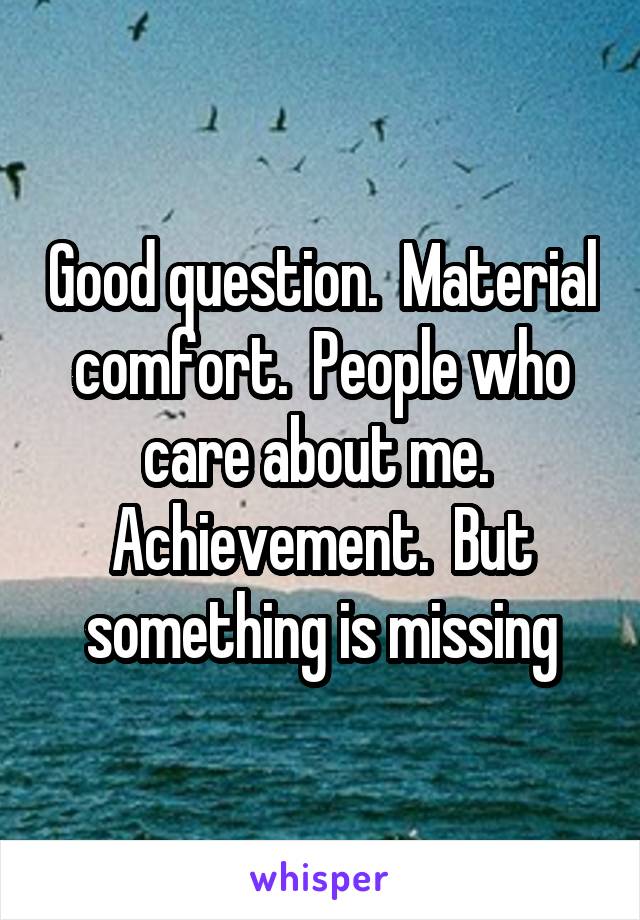 Good question.  Material comfort.  People who care about me.  Achievement.  But something is missing