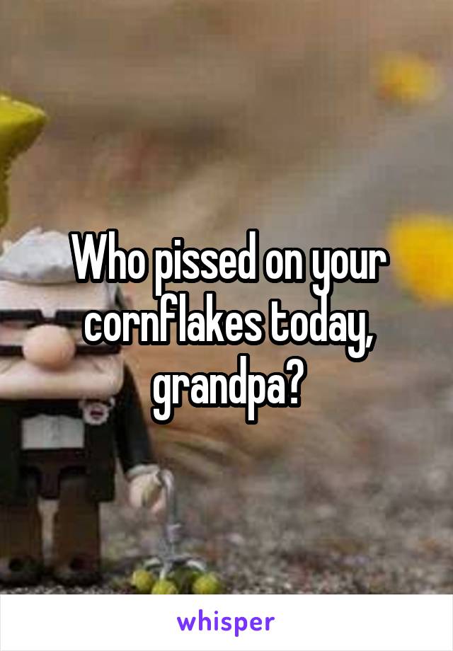 Who pissed on your cornflakes today, grandpa?