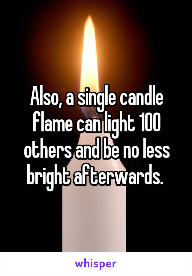 Also, a single candle flame can light 100 others and be no less bright afterwards. 