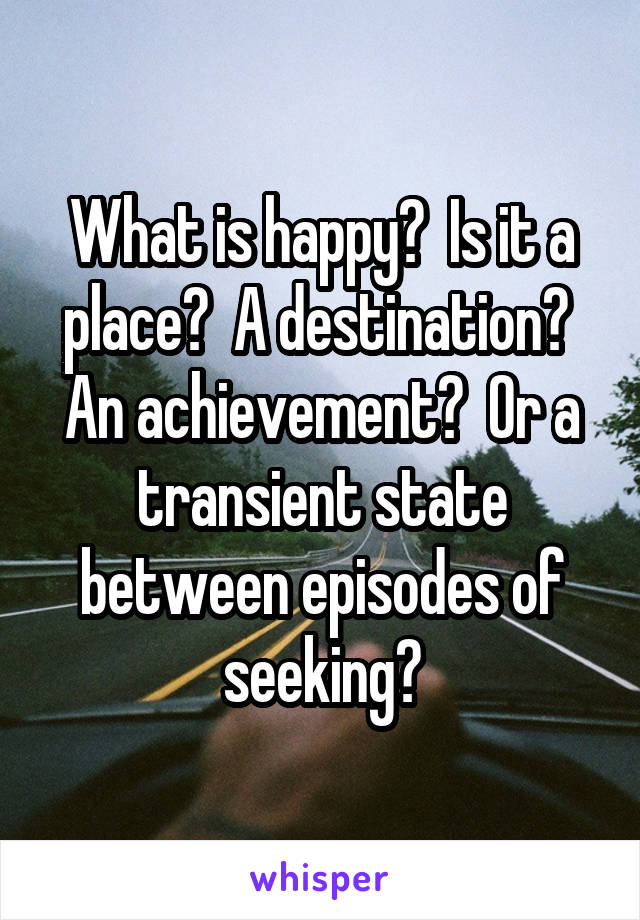 What is happy?  Is it a place?  A destination?  An achievement?  Or a transient state between episodes of seeking?