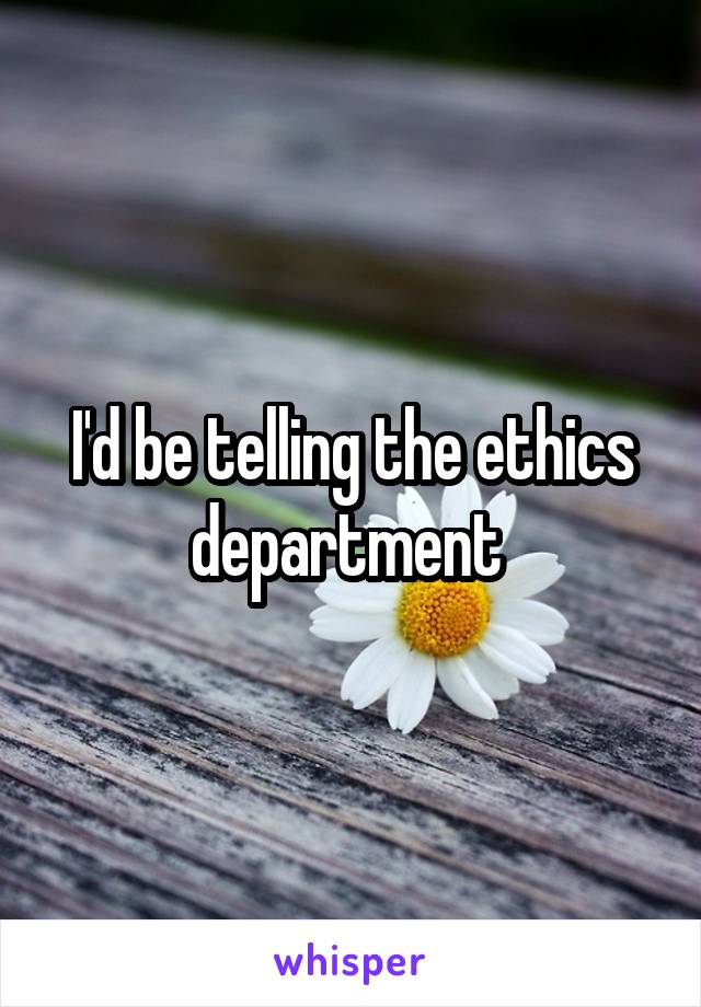 I'd be telling the ethics department 