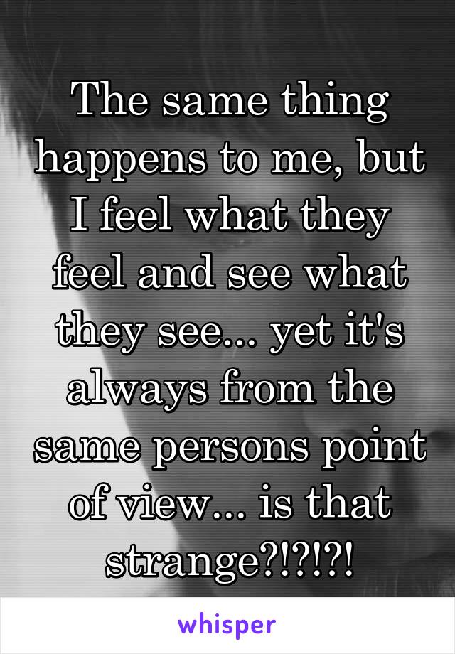 The same thing happens to me, but I feel what they feel and see what they see... yet it's always from the same persons point of view... is that strange?!?!?!