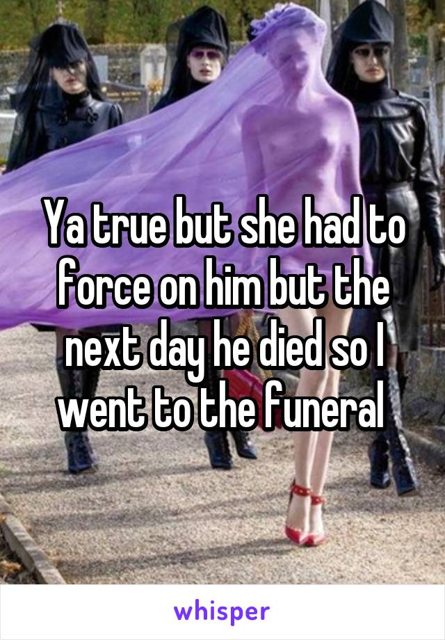 Ya true but she had to force on him but the next day he died so I went to the funeral 
