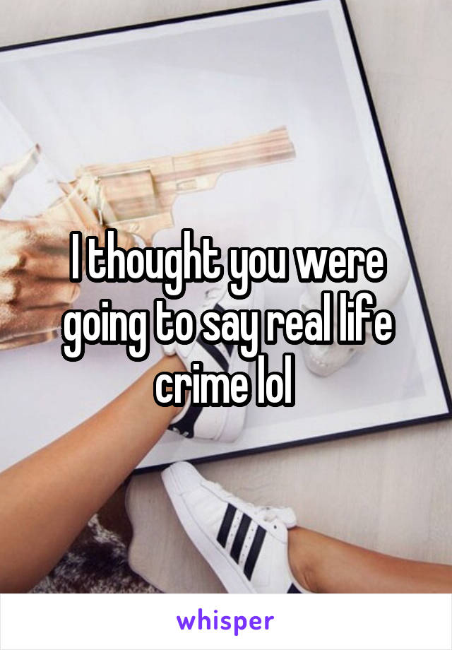I thought you were going to say real life crime lol 
