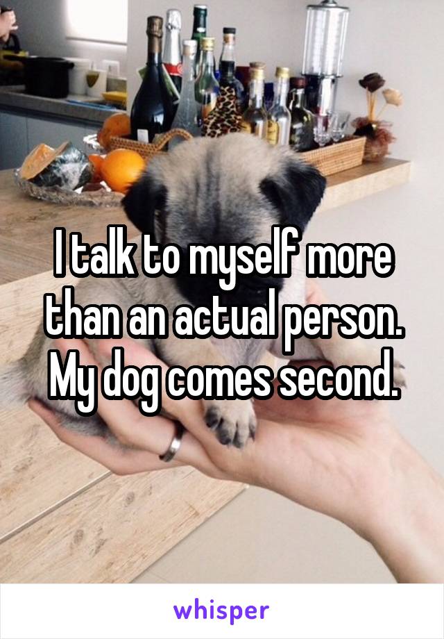 I talk to myself more than an actual person. My dog comes second.