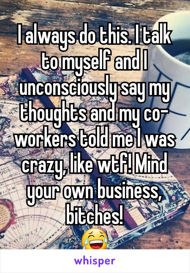 I always do this. I talk to myself and I unconsciously say my thoughts and my co-workers told me I was crazy, like wtf! Mind your own business, bitches!
😂