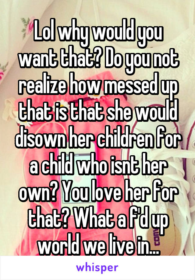 Lol why would you want that? Do you not realize how messed up that is that she would disown her children for a child who isnt her own? You love her for that? What a f'd up world we live in...