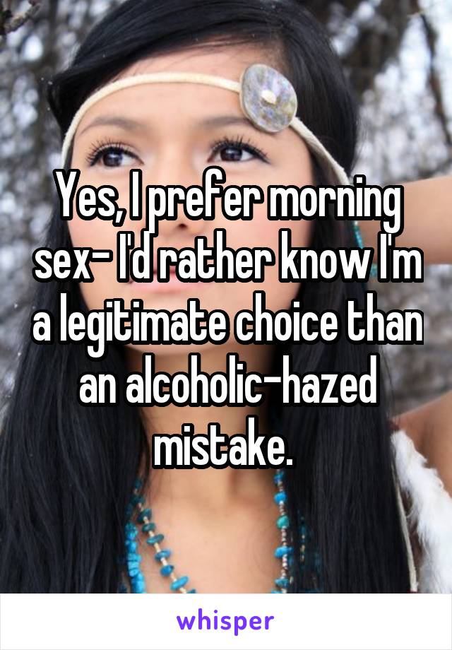 Yes, I prefer morning sex- I'd rather know I'm a legitimate choice than an alcoholic-hazed mistake. 