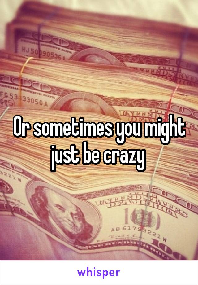 Or sometimes you might just be crazy 