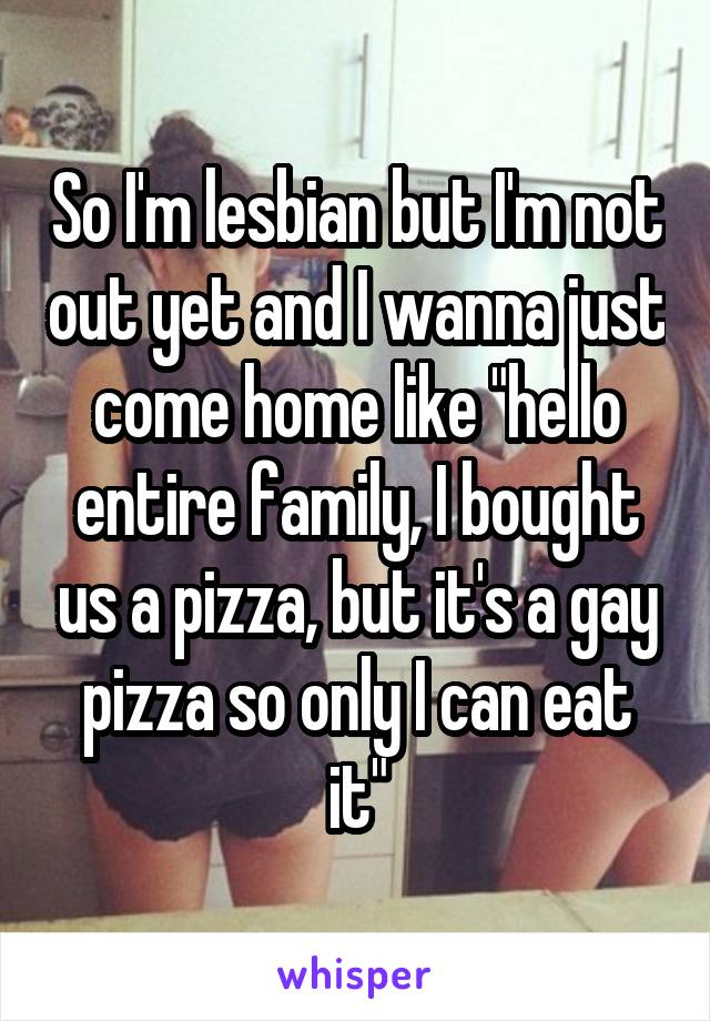 So I'm lesbian but I'm not out yet and I wanna just come home like "hello entire family, I bought us a pizza, but it's a gay pizza so only I can eat it"