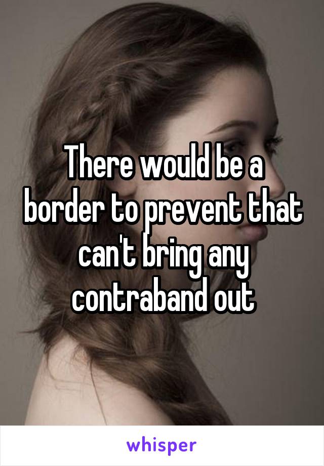 There would be a border to prevent that can't bring any contraband out