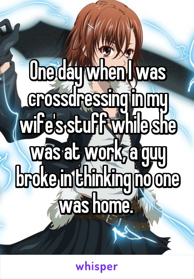 One day when I was crossdressing in my wife's stuff while she was at work, a guy broke in thinking no one was home. 