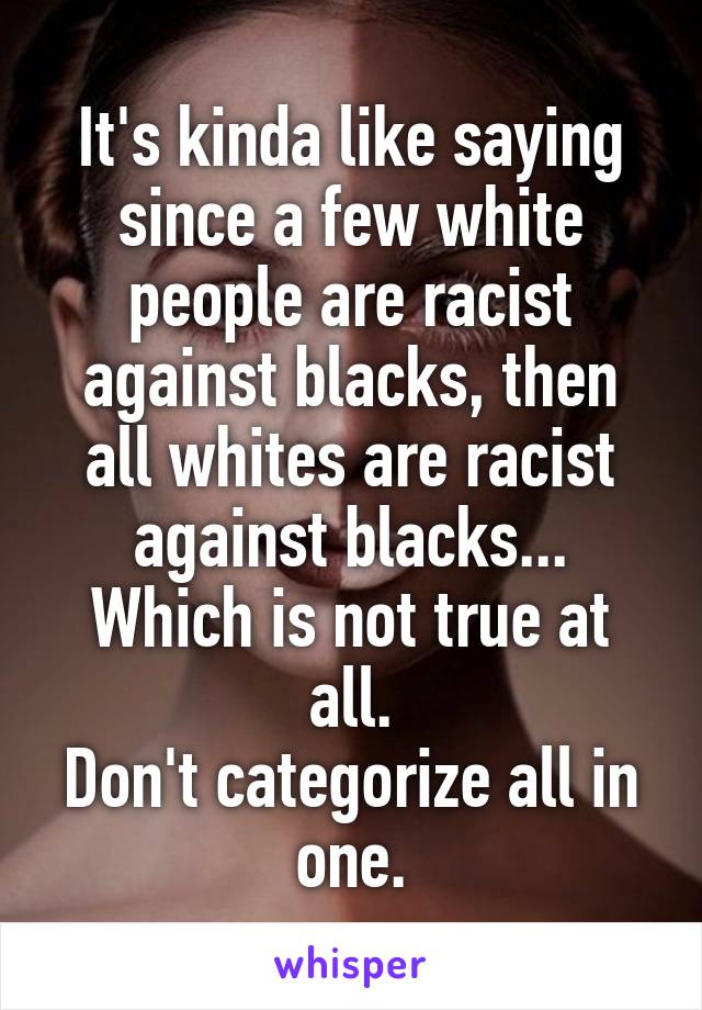 It's kinda like saying since a few white people are racist against blacks, then all whites are racist against blacks... Which is not true at all.
Don't categorize all in one.