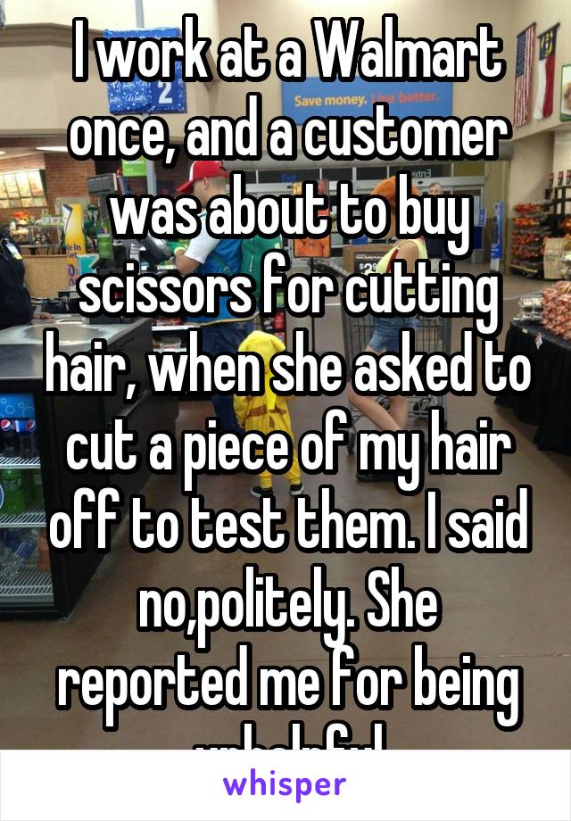 I work at a Walmart once, and a customer was about to buy scissors for cutting hair, when she asked to cut a piece of my hair off to test them. I said no,politely. She reported me for being unhelpful
