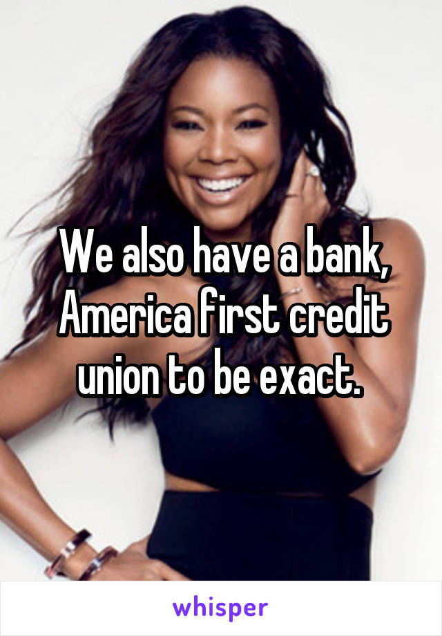 We also have a bank,
America first credit union to be exact. 