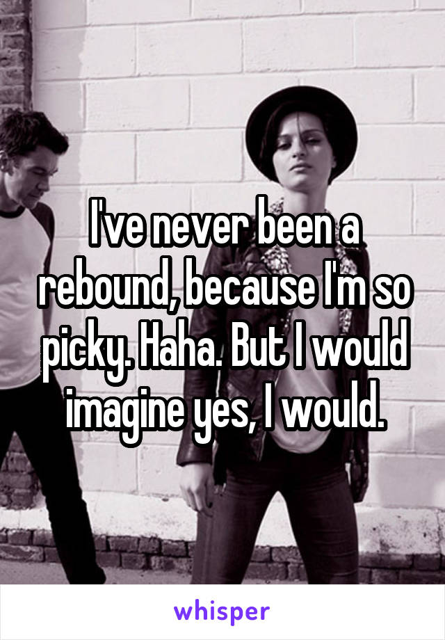 I've never been a rebound, because I'm so picky. Haha. But I would imagine yes, I would.