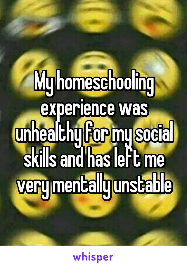 My homeschooling experience was unhealthy for my social skills and has left me very mentally unstable