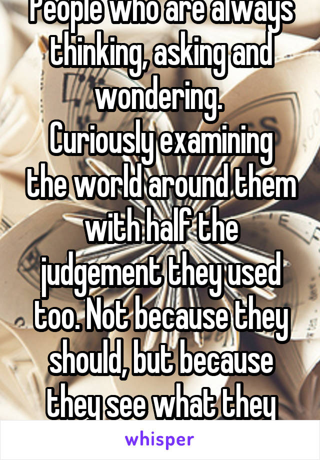 People who are always thinking, asking and wondering. 
Curiously examining the world around them with half the judgement they used too. Not because they should, but because they see what they missed. 