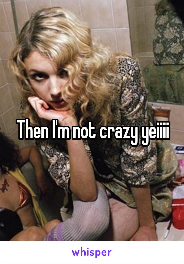 Then I'm not crazy yeiiii