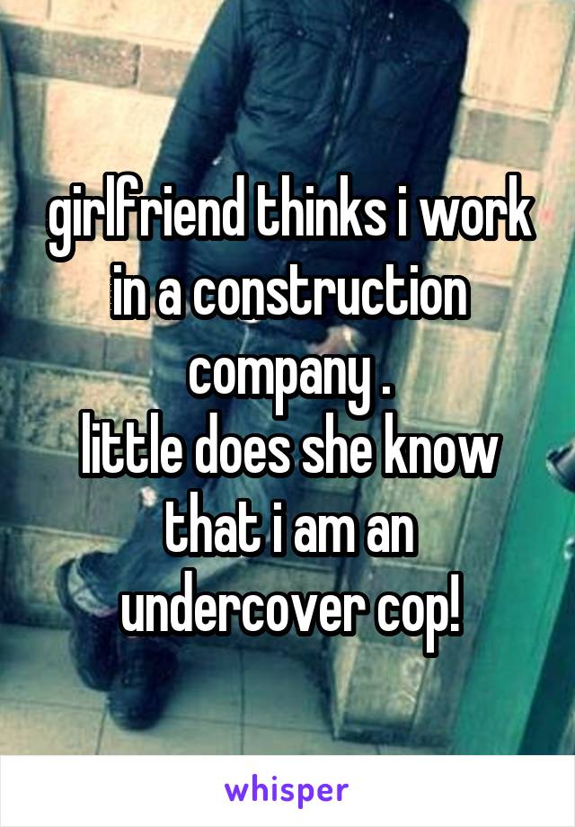 girlfriend thinks i work in a construction company .
little does she know that i am an undercover cop!