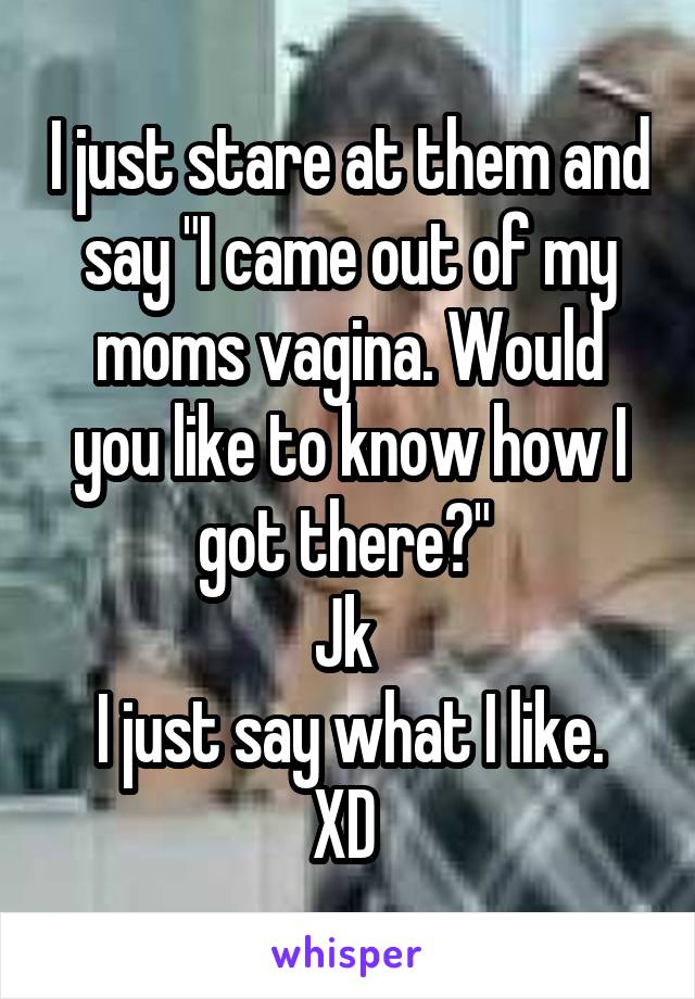 I just stare at them and say "I came out of my moms vagina. Would you like to know how I got there?" 
Jk 
I just say what I like. XD 