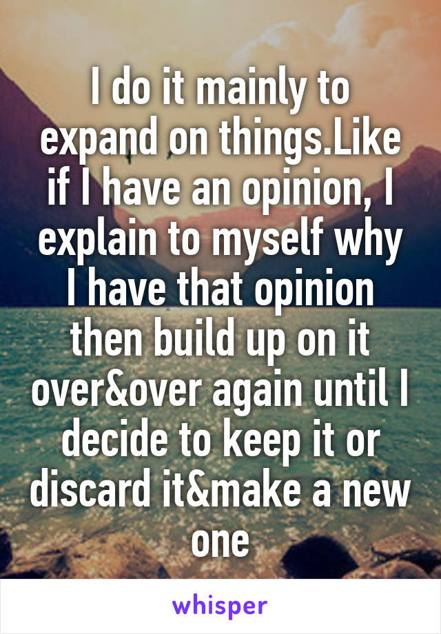 I do it mainly to expand on things.Like if I have an opinion, I explain to myself why I have that opinion then build up on it over&over again until I decide to keep it or discard it&make a new one
