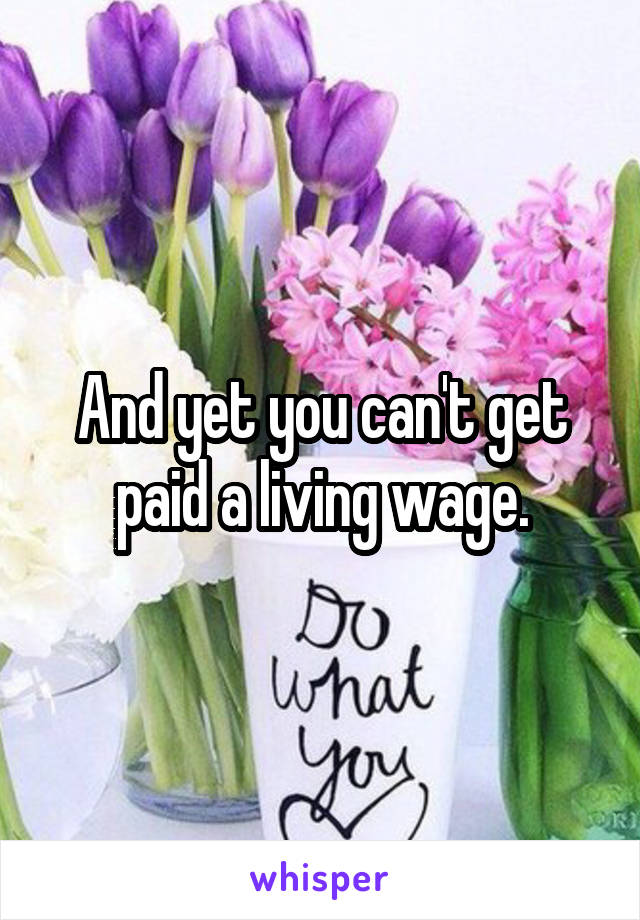 And yet you can't get paid a living wage.