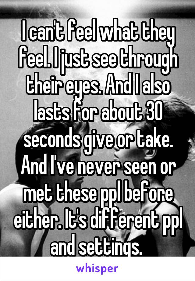 I can't feel what they feel. I just see through their eyes. And I also lasts for about 30 seconds give or take. And I've never seen or met these ppl before either. It's different ppl and settings. 