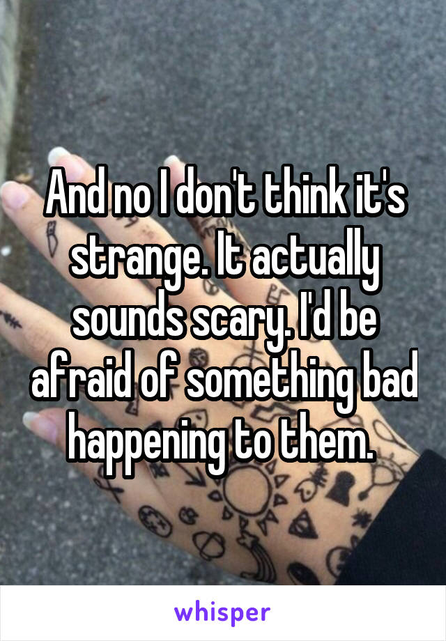 And no I don't think it's strange. It actually sounds scary. I'd be afraid of something bad happening to them. 